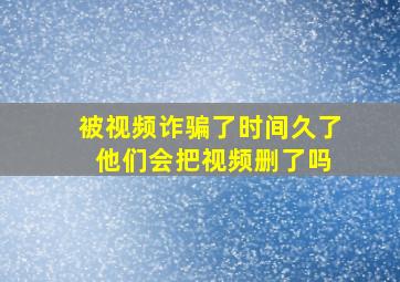 被视频诈骗了时间久了 他们会把视频删了吗